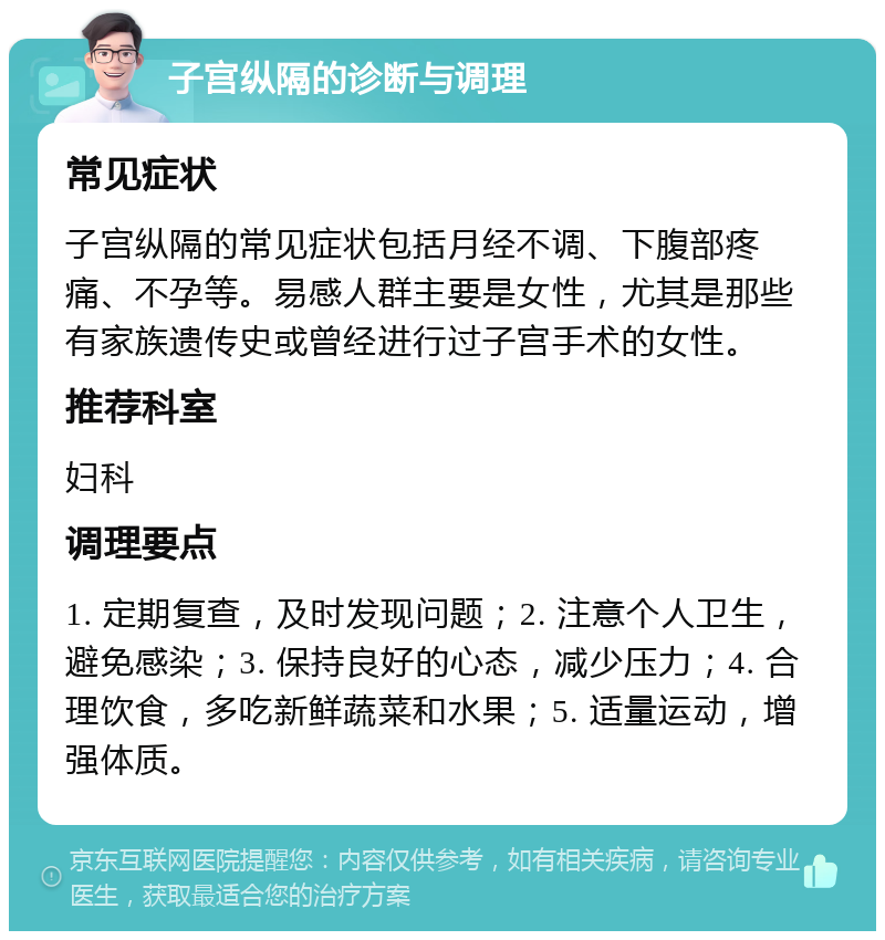 子宫纵隔的诊断与调理 常见症状 子宫纵隔的常见症状包括月经不调、下腹部疼痛、不孕等。易感人群主要是女性，尤其是那些有家族遗传史或曾经进行过子宫手术的女性。 推荐科室 妇科 调理要点 1. 定期复查，及时发现问题；2. 注意个人卫生，避免感染；3. 保持良好的心态，减少压力；4. 合理饮食，多吃新鲜蔬菜和水果；5. 适量运动，增强体质。