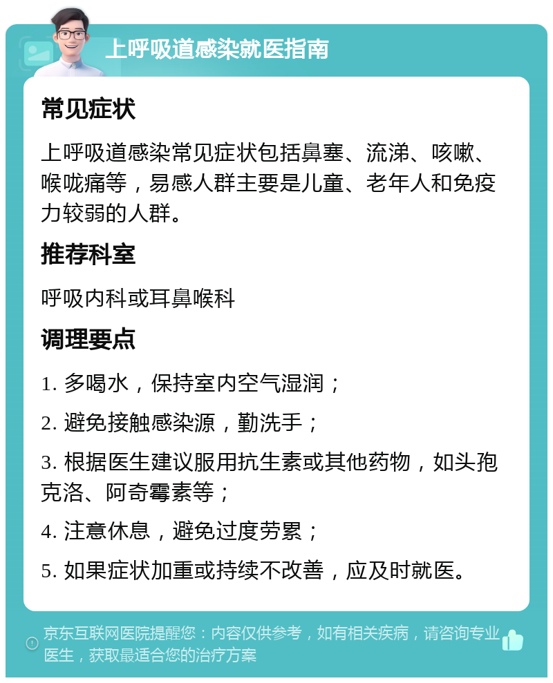 上呼吸道感染就医指南 常见症状 上呼吸道感染常见症状包括鼻塞、流涕、咳嗽、喉咙痛等，易感人群主要是儿童、老年人和免疫力较弱的人群。 推荐科室 呼吸内科或耳鼻喉科 调理要点 1. 多喝水，保持室内空气湿润； 2. 避免接触感染源，勤洗手； 3. 根据医生建议服用抗生素或其他药物，如头孢克洛、阿奇霉素等； 4. 注意休息，避免过度劳累； 5. 如果症状加重或持续不改善，应及时就医。