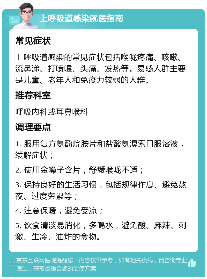 上呼吸道感染就医指南 常见症状 上呼吸道感染的常见症状包括喉咙疼痛、咳嗽、流鼻涕、打喷嚏、头痛、发热等。易感人群主要是儿童、老年人和免疫力较弱的人群。 推荐科室 呼吸内科或耳鼻喉科 调理要点 1. 服用复方氨酚烷胺片和盐酸氨溴索口服溶液，缓解症状； 2. 使用金嗓子含片，舒缓喉咙不适； 3. 保持良好的生活习惯，包括规律作息、避免熬夜、过度劳累等； 4. 注意保暖，避免受凉； 5. 饮食清淡易消化，多喝水，避免酸、麻辣、刺激、生冷、油炸的食物。