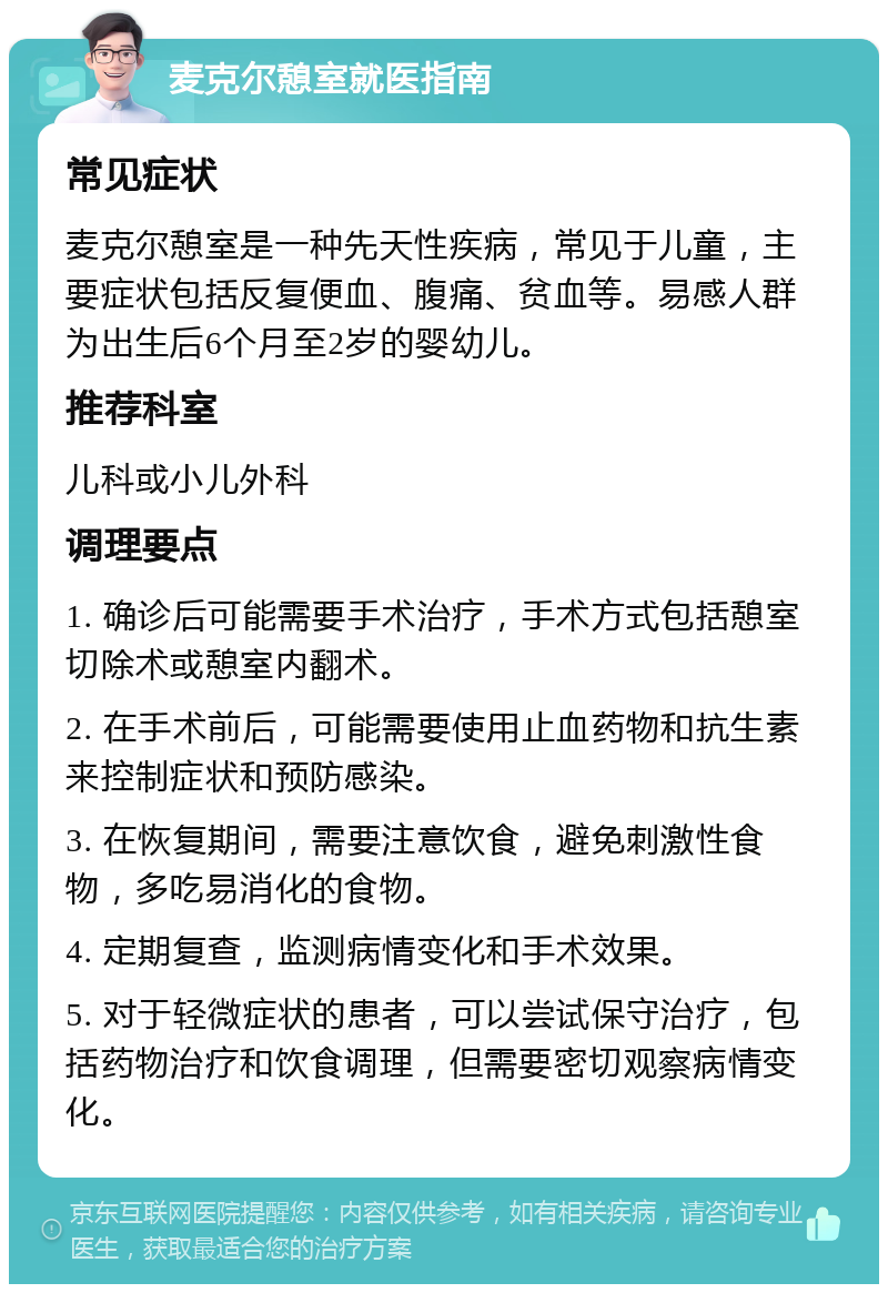 麦克尔憩室就医指南 常见症状 麦克尔憩室是一种先天性疾病，常见于儿童，主要症状包括反复便血、腹痛、贫血等。易感人群为出生后6个月至2岁的婴幼儿。 推荐科室 儿科或小儿外科 调理要点 1. 确诊后可能需要手术治疗，手术方式包括憩室切除术或憩室内翻术。 2. 在手术前后，可能需要使用止血药物和抗生素来控制症状和预防感染。 3. 在恢复期间，需要注意饮食，避免刺激性食物，多吃易消化的食物。 4. 定期复查，监测病情变化和手术效果。 5. 对于轻微症状的患者，可以尝试保守治疗，包括药物治疗和饮食调理，但需要密切观察病情变化。