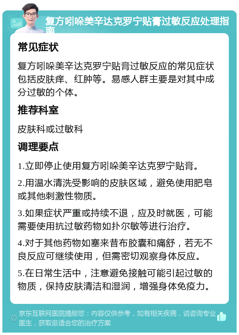 复方吲哚美辛达克罗宁贴膏过敏反应处理指南 常见症状 复方吲哚美辛达克罗宁贴膏过敏反应的常见症状包括皮肤痒、红肿等。易感人群主要是对其中成分过敏的个体。 推荐科室 皮肤科或过敏科 调理要点 1.立即停止使用复方吲哚美辛达克罗宁贴膏。 2.用温水清洗受影响的皮肤区域，避免使用肥皂或其他刺激性物质。 3.如果症状严重或持续不退，应及时就医，可能需要使用抗过敏药物如扑尔敏等进行治疗。 4.对于其他药物如塞来昔布胶囊和痛舒，若无不良反应可继续使用，但需密切观察身体反应。 5.在日常生活中，注意避免接触可能引起过敏的物质，保持皮肤清洁和湿润，增强身体免疫力。