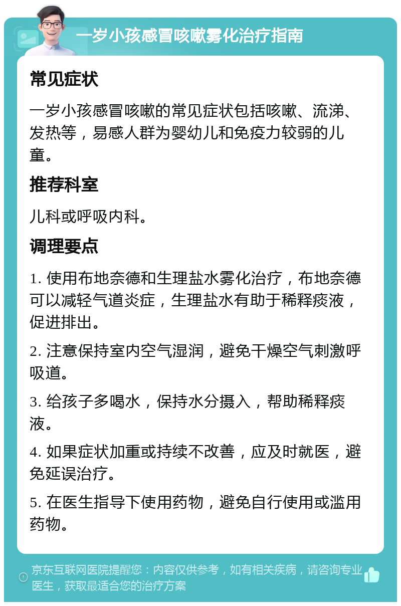 一岁小孩感冒咳嗽雾化治疗指南 常见症状 一岁小孩感冒咳嗽的常见症状包括咳嗽、流涕、发热等，易感人群为婴幼儿和免疫力较弱的儿童。 推荐科室 儿科或呼吸内科。 调理要点 1. 使用布地奈德和生理盐水雾化治疗，布地奈德可以减轻气道炎症，生理盐水有助于稀释痰液，促进排出。 2. 注意保持室内空气湿润，避免干燥空气刺激呼吸道。 3. 给孩子多喝水，保持水分摄入，帮助稀释痰液。 4. 如果症状加重或持续不改善，应及时就医，避免延误治疗。 5. 在医生指导下使用药物，避免自行使用或滥用药物。