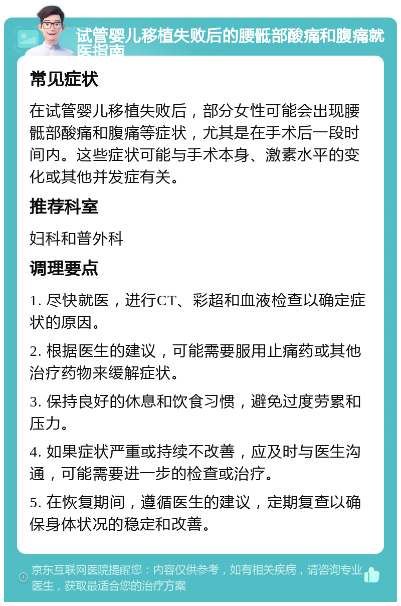 试管婴儿移植失败后的腰骶部酸痛和腹痛就医指南 常见症状 在试管婴儿移植失败后，部分女性可能会出现腰骶部酸痛和腹痛等症状，尤其是在手术后一段时间内。这些症状可能与手术本身、激素水平的变化或其他并发症有关。 推荐科室 妇科和普外科 调理要点 1. 尽快就医，进行CT、彩超和血液检查以确定症状的原因。 2. 根据医生的建议，可能需要服用止痛药或其他治疗药物来缓解症状。 3. 保持良好的休息和饮食习惯，避免过度劳累和压力。 4. 如果症状严重或持续不改善，应及时与医生沟通，可能需要进一步的检查或治疗。 5. 在恢复期间，遵循医生的建议，定期复查以确保身体状况的稳定和改善。