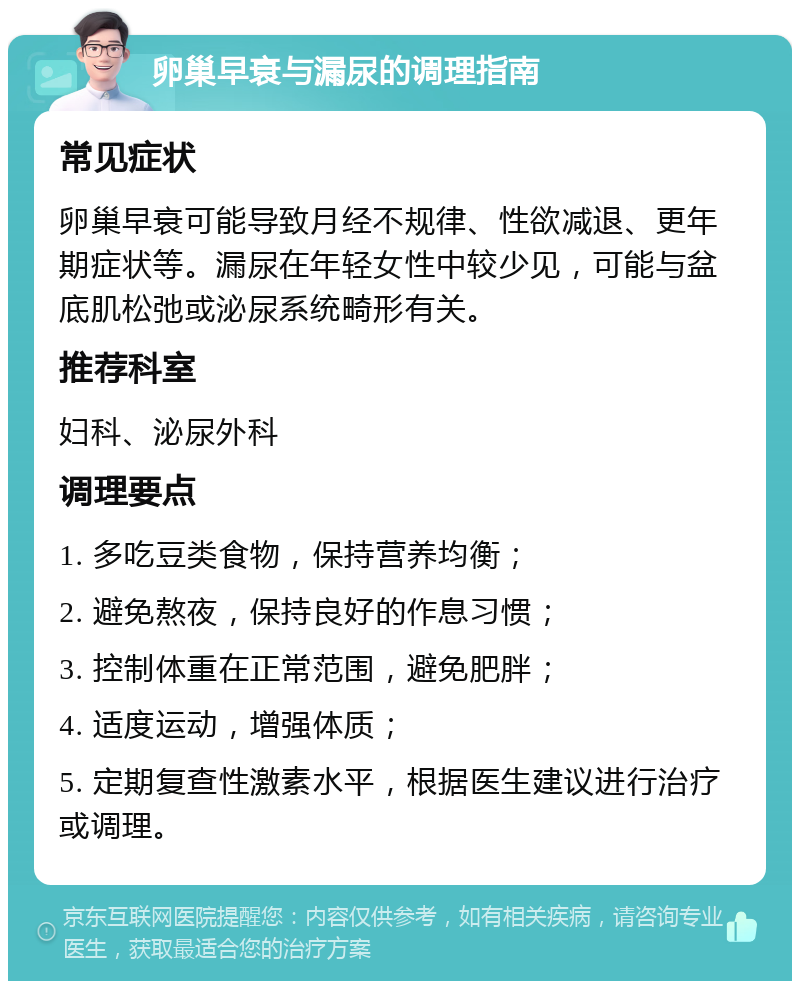 卵巢早衰与漏尿的调理指南 常见症状 卵巢早衰可能导致月经不规律、性欲减退、更年期症状等。漏尿在年轻女性中较少见，可能与盆底肌松弛或泌尿系统畸形有关。 推荐科室 妇科、泌尿外科 调理要点 1. 多吃豆类食物，保持营养均衡； 2. 避免熬夜，保持良好的作息习惯； 3. 控制体重在正常范围，避免肥胖； 4. 适度运动，增强体质； 5. 定期复查性激素水平，根据医生建议进行治疗或调理。