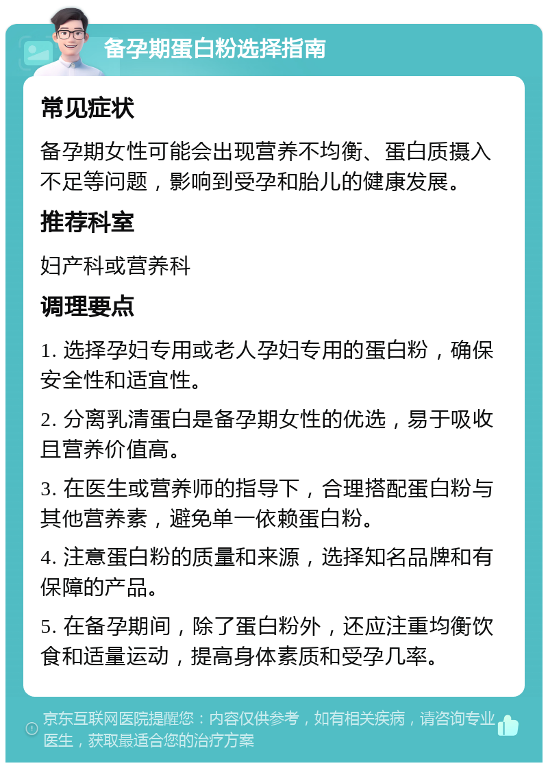 备孕期蛋白粉选择指南 常见症状 备孕期女性可能会出现营养不均衡、蛋白质摄入不足等问题，影响到受孕和胎儿的健康发展。 推荐科室 妇产科或营养科 调理要点 1. 选择孕妇专用或老人孕妇专用的蛋白粉，确保安全性和适宜性。 2. 分离乳清蛋白是备孕期女性的优选，易于吸收且营养价值高。 3. 在医生或营养师的指导下，合理搭配蛋白粉与其他营养素，避免单一依赖蛋白粉。 4. 注意蛋白粉的质量和来源，选择知名品牌和有保障的产品。 5. 在备孕期间，除了蛋白粉外，还应注重均衡饮食和适量运动，提高身体素质和受孕几率。