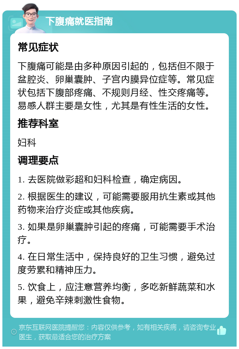 下腹痛就医指南 常见症状 下腹痛可能是由多种原因引起的，包括但不限于盆腔炎、卵巢囊肿、子宫内膜异位症等。常见症状包括下腹部疼痛、不规则月经、性交疼痛等。易感人群主要是女性，尤其是有性生活的女性。 推荐科室 妇科 调理要点 1. 去医院做彩超和妇科检查，确定病因。 2. 根据医生的建议，可能需要服用抗生素或其他药物来治疗炎症或其他疾病。 3. 如果是卵巢囊肿引起的疼痛，可能需要手术治疗。 4. 在日常生活中，保持良好的卫生习惯，避免过度劳累和精神压力。 5. 饮食上，应注意营养均衡，多吃新鲜蔬菜和水果，避免辛辣刺激性食物。