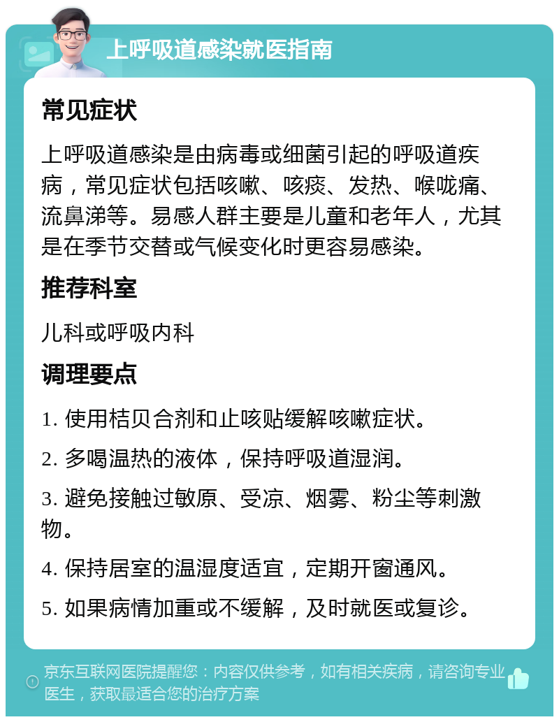 上呼吸道感染就医指南 常见症状 上呼吸道感染是由病毒或细菌引起的呼吸道疾病，常见症状包括咳嗽、咳痰、发热、喉咙痛、流鼻涕等。易感人群主要是儿童和老年人，尤其是在季节交替或气候变化时更容易感染。 推荐科室 儿科或呼吸内科 调理要点 1. 使用桔贝合剂和止咳贴缓解咳嗽症状。 2. 多喝温热的液体，保持呼吸道湿润。 3. 避免接触过敏原、受凉、烟雾、粉尘等刺激物。 4. 保持居室的温湿度适宜，定期开窗通风。 5. 如果病情加重或不缓解，及时就医或复诊。