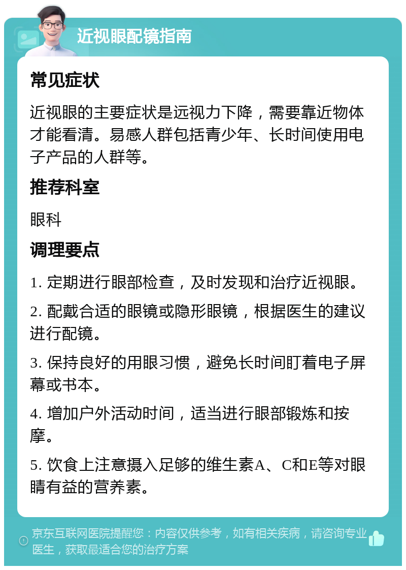 近视眼配镜指南 常见症状 近视眼的主要症状是远视力下降，需要靠近物体才能看清。易感人群包括青少年、长时间使用电子产品的人群等。 推荐科室 眼科 调理要点 1. 定期进行眼部检查，及时发现和治疗近视眼。 2. 配戴合适的眼镜或隐形眼镜，根据医生的建议进行配镜。 3. 保持良好的用眼习惯，避免长时间盯着电子屏幕或书本。 4. 增加户外活动时间，适当进行眼部锻炼和按摩。 5. 饮食上注意摄入足够的维生素A、C和E等对眼睛有益的营养素。