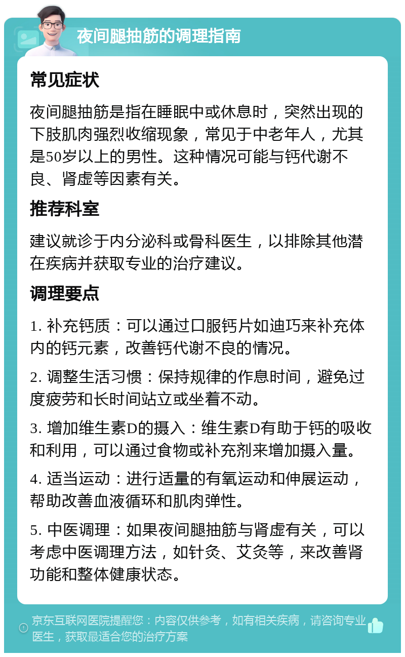 夜间腿抽筋的调理指南 常见症状 夜间腿抽筋是指在睡眠中或休息时，突然出现的下肢肌肉强烈收缩现象，常见于中老年人，尤其是50岁以上的男性。这种情况可能与钙代谢不良、肾虚等因素有关。 推荐科室 建议就诊于内分泌科或骨科医生，以排除其他潜在疾病并获取专业的治疗建议。 调理要点 1. 补充钙质：可以通过口服钙片如迪巧来补充体内的钙元素，改善钙代谢不良的情况。 2. 调整生活习惯：保持规律的作息时间，避免过度疲劳和长时间站立或坐着不动。 3. 增加维生素D的摄入：维生素D有助于钙的吸收和利用，可以通过食物或补充剂来增加摄入量。 4. 适当运动：进行适量的有氧运动和伸展运动，帮助改善血液循环和肌肉弹性。 5. 中医调理：如果夜间腿抽筋与肾虚有关，可以考虑中医调理方法，如针灸、艾灸等，来改善肾功能和整体健康状态。