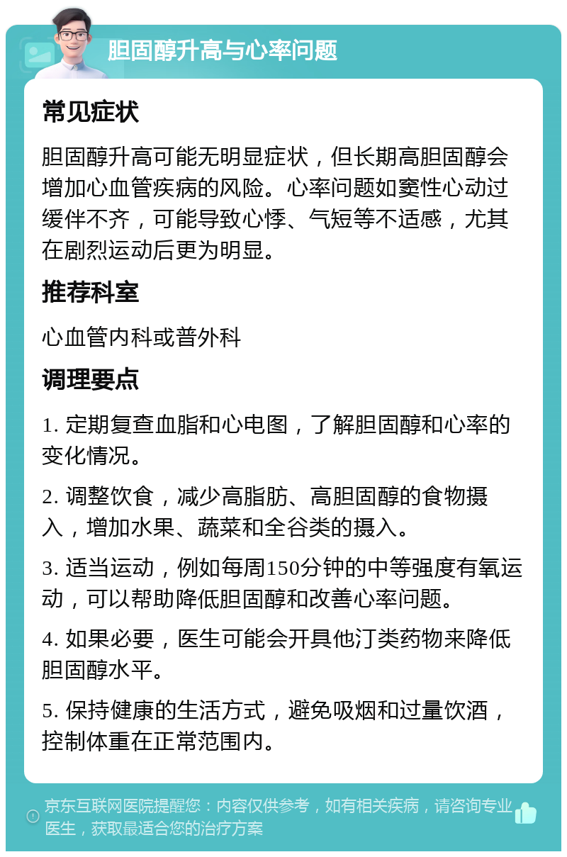 胆固醇升高与心率问题 常见症状 胆固醇升高可能无明显症状，但长期高胆固醇会增加心血管疾病的风险。心率问题如窦性心动过缓伴不齐，可能导致心悸、气短等不适感，尤其在剧烈运动后更为明显。 推荐科室 心血管内科或普外科 调理要点 1. 定期复查血脂和心电图，了解胆固醇和心率的变化情况。 2. 调整饮食，减少高脂肪、高胆固醇的食物摄入，增加水果、蔬菜和全谷类的摄入。 3. 适当运动，例如每周150分钟的中等强度有氧运动，可以帮助降低胆固醇和改善心率问题。 4. 如果必要，医生可能会开具他汀类药物来降低胆固醇水平。 5. 保持健康的生活方式，避免吸烟和过量饮酒，控制体重在正常范围内。