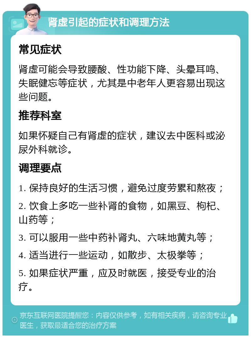 肾虚引起的症状和调理方法 常见症状 肾虚可能会导致腰酸、性功能下降、头晕耳鸣、失眠健忘等症状，尤其是中老年人更容易出现这些问题。 推荐科室 如果怀疑自己有肾虚的症状，建议去中医科或泌尿外科就诊。 调理要点 1. 保持良好的生活习惯，避免过度劳累和熬夜； 2. 饮食上多吃一些补肾的食物，如黑豆、枸杞、山药等； 3. 可以服用一些中药补肾丸、六味地黄丸等； 4. 适当进行一些运动，如散步、太极拳等； 5. 如果症状严重，应及时就医，接受专业的治疗。