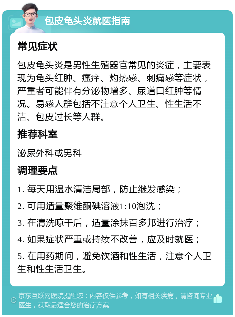 包皮龟头炎就医指南 常见症状 包皮龟头炎是男性生殖器官常见的炎症，主要表现为龟头红肿、瘙痒、灼热感、刺痛感等症状，严重者可能伴有分泌物增多、尿道口红肿等情况。易感人群包括不注意个人卫生、性生活不洁、包皮过长等人群。 推荐科室 泌尿外科或男科 调理要点 1. 每天用温水清洁局部，防止继发感染； 2. 可用适量聚维酮碘溶液1:10泡洗； 3. 在清洗晾干后，适量涂抹百多邦进行治疗； 4. 如果症状严重或持续不改善，应及时就医； 5. 在用药期间，避免饮酒和性生活，注意个人卫生和性生活卫生。