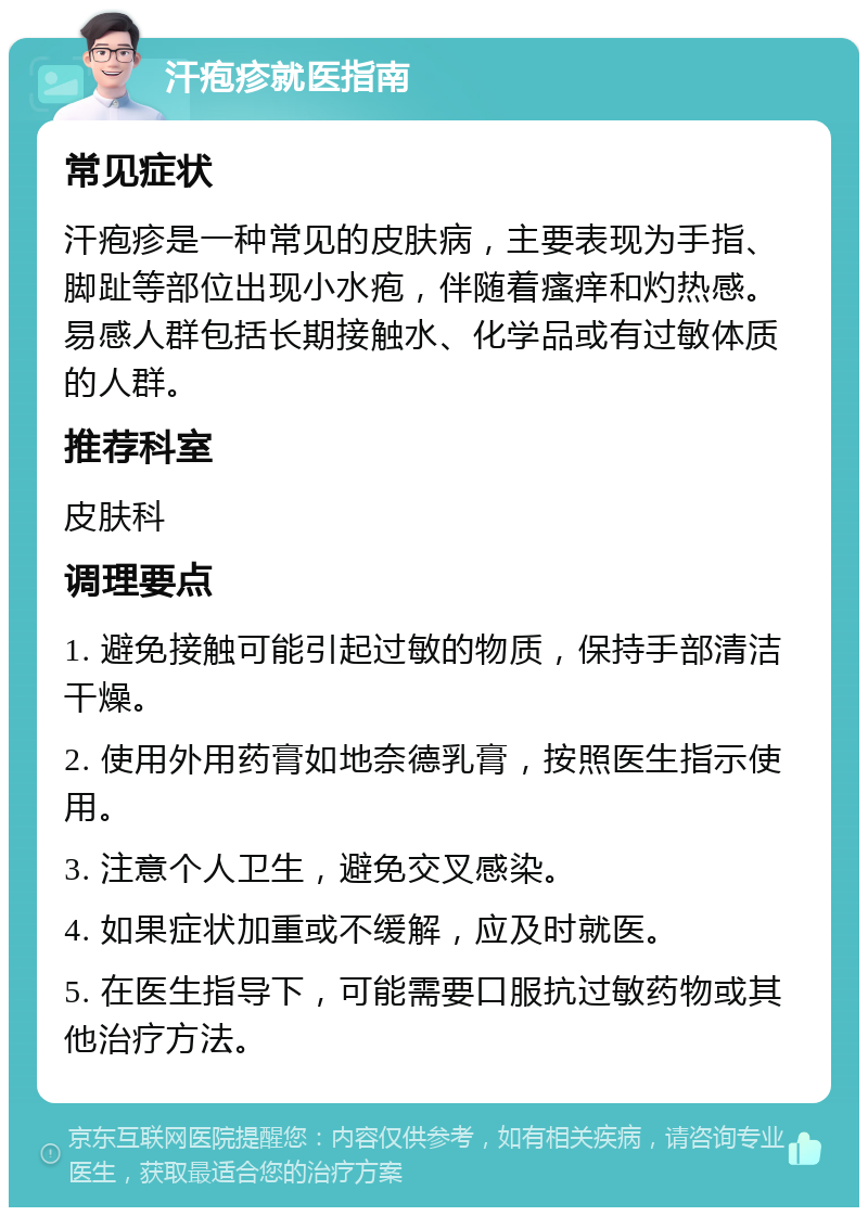 汗疱疹就医指南 常见症状 汗疱疹是一种常见的皮肤病，主要表现为手指、脚趾等部位出现小水疱，伴随着瘙痒和灼热感。易感人群包括长期接触水、化学品或有过敏体质的人群。 推荐科室 皮肤科 调理要点 1. 避免接触可能引起过敏的物质，保持手部清洁干燥。 2. 使用外用药膏如地奈德乳膏，按照医生指示使用。 3. 注意个人卫生，避免交叉感染。 4. 如果症状加重或不缓解，应及时就医。 5. 在医生指导下，可能需要口服抗过敏药物或其他治疗方法。