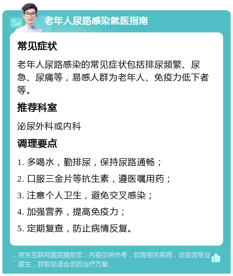 老年人尿路感染就医指南 常见症状 老年人尿路感染的常见症状包括排尿频繁、尿急、尿痛等，易感人群为老年人、免疫力低下者等。 推荐科室 泌尿外科或内科 调理要点 1. 多喝水，勤排尿，保持尿路通畅； 2. 口服三金片等抗生素，遵医嘱用药； 3. 注意个人卫生，避免交叉感染； 4. 加强营养，提高免疫力； 5. 定期复查，防止病情反复。