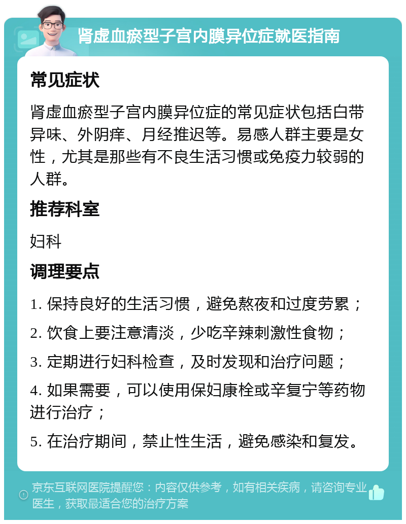 肾虚血瘀型子宫内膜异位症就医指南 常见症状 肾虚血瘀型子宫内膜异位症的常见症状包括白带异味、外阴痒、月经推迟等。易感人群主要是女性，尤其是那些有不良生活习惯或免疫力较弱的人群。 推荐科室 妇科 调理要点 1. 保持良好的生活习惯，避免熬夜和过度劳累； 2. 饮食上要注意清淡，少吃辛辣刺激性食物； 3. 定期进行妇科检查，及时发现和治疗问题； 4. 如果需要，可以使用保妇康栓或辛复宁等药物进行治疗； 5. 在治疗期间，禁止性生活，避免感染和复发。