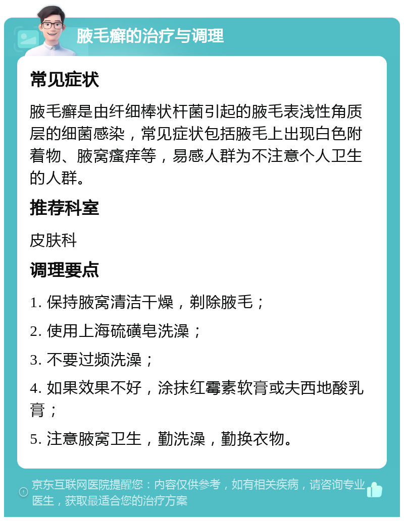 腋毛癣的治疗与调理 常见症状 腋毛癣是由纤细棒状杆菌引起的腋毛表浅性角质层的细菌感染，常见症状包括腋毛上出现白色附着物、腋窝瘙痒等，易感人群为不注意个人卫生的人群。 推荐科室 皮肤科 调理要点 1. 保持腋窝清洁干燥，剃除腋毛； 2. 使用上海硫磺皂洗澡； 3. 不要过频洗澡； 4. 如果效果不好，涂抹红霉素软膏或夫西地酸乳膏； 5. 注意腋窝卫生，勤洗澡，勤换衣物。