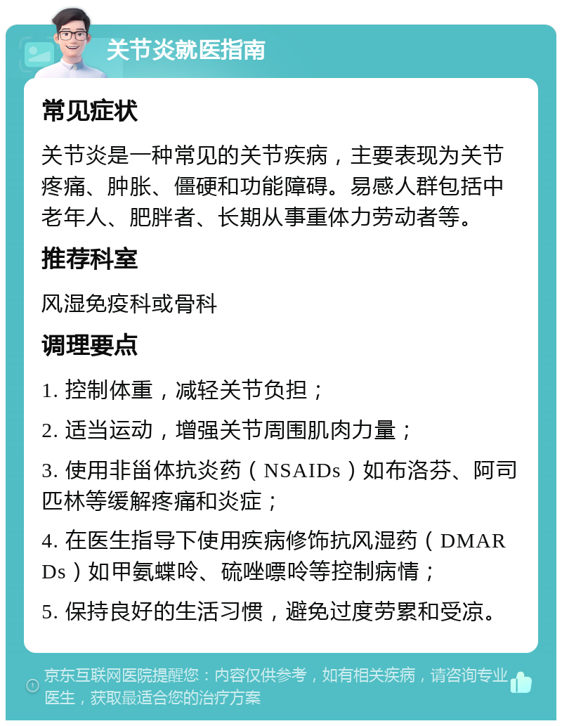 关节炎就医指南 常见症状 关节炎是一种常见的关节疾病，主要表现为关节疼痛、肿胀、僵硬和功能障碍。易感人群包括中老年人、肥胖者、长期从事重体力劳动者等。 推荐科室 风湿免疫科或骨科 调理要点 1. 控制体重，减轻关节负担； 2. 适当运动，增强关节周围肌肉力量； 3. 使用非甾体抗炎药（NSAIDs）如布洛芬、阿司匹林等缓解疼痛和炎症； 4. 在医生指导下使用疾病修饰抗风湿药（DMARDs）如甲氨蝶呤、硫唑嘌呤等控制病情； 5. 保持良好的生活习惯，避免过度劳累和受凉。