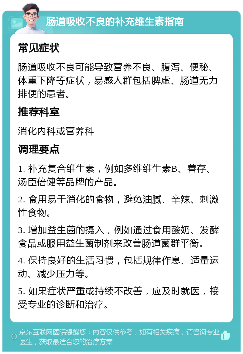 肠道吸收不良的补充维生素指南 常见症状 肠道吸收不良可能导致营养不良、腹泻、便秘、体重下降等症状，易感人群包括脾虚、肠道无力排便的患者。 推荐科室 消化内科或营养科 调理要点 1. 补充复合维生素，例如多维维生素B、善存、汤臣倍健等品牌的产品。 2. 食用易于消化的食物，避免油腻、辛辣、刺激性食物。 3. 增加益生菌的摄入，例如通过食用酸奶、发酵食品或服用益生菌制剂来改善肠道菌群平衡。 4. 保持良好的生活习惯，包括规律作息、适量运动、减少压力等。 5. 如果症状严重或持续不改善，应及时就医，接受专业的诊断和治疗。