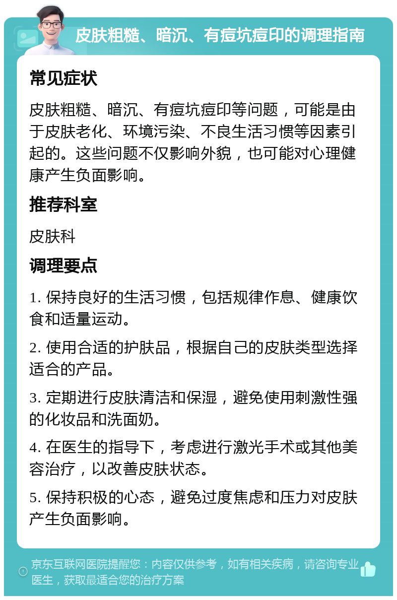 皮肤粗糙、暗沉、有痘坑痘印的调理指南 常见症状 皮肤粗糙、暗沉、有痘坑痘印等问题，可能是由于皮肤老化、环境污染、不良生活习惯等因素引起的。这些问题不仅影响外貌，也可能对心理健康产生负面影响。 推荐科室 皮肤科 调理要点 1. 保持良好的生活习惯，包括规律作息、健康饮食和适量运动。 2. 使用合适的护肤品，根据自己的皮肤类型选择适合的产品。 3. 定期进行皮肤清洁和保湿，避免使用刺激性强的化妆品和洗面奶。 4. 在医生的指导下，考虑进行激光手术或其他美容治疗，以改善皮肤状态。 5. 保持积极的心态，避免过度焦虑和压力对皮肤产生负面影响。