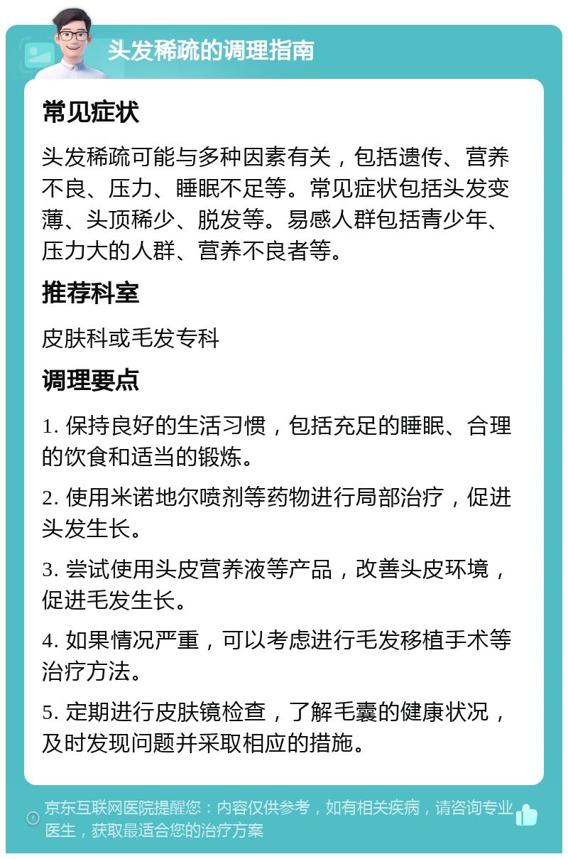 头发稀疏的调理指南 常见症状 头发稀疏可能与多种因素有关，包括遗传、营养不良、压力、睡眠不足等。常见症状包括头发变薄、头顶稀少、脱发等。易感人群包括青少年、压力大的人群、营养不良者等。 推荐科室 皮肤科或毛发专科 调理要点 1. 保持良好的生活习惯，包括充足的睡眠、合理的饮食和适当的锻炼。 2. 使用米诺地尔喷剂等药物进行局部治疗，促进头发生长。 3. 尝试使用头皮营养液等产品，改善头皮环境，促进毛发生长。 4. 如果情况严重，可以考虑进行毛发移植手术等治疗方法。 5. 定期进行皮肤镜检查，了解毛囊的健康状况，及时发现问题并采取相应的措施。