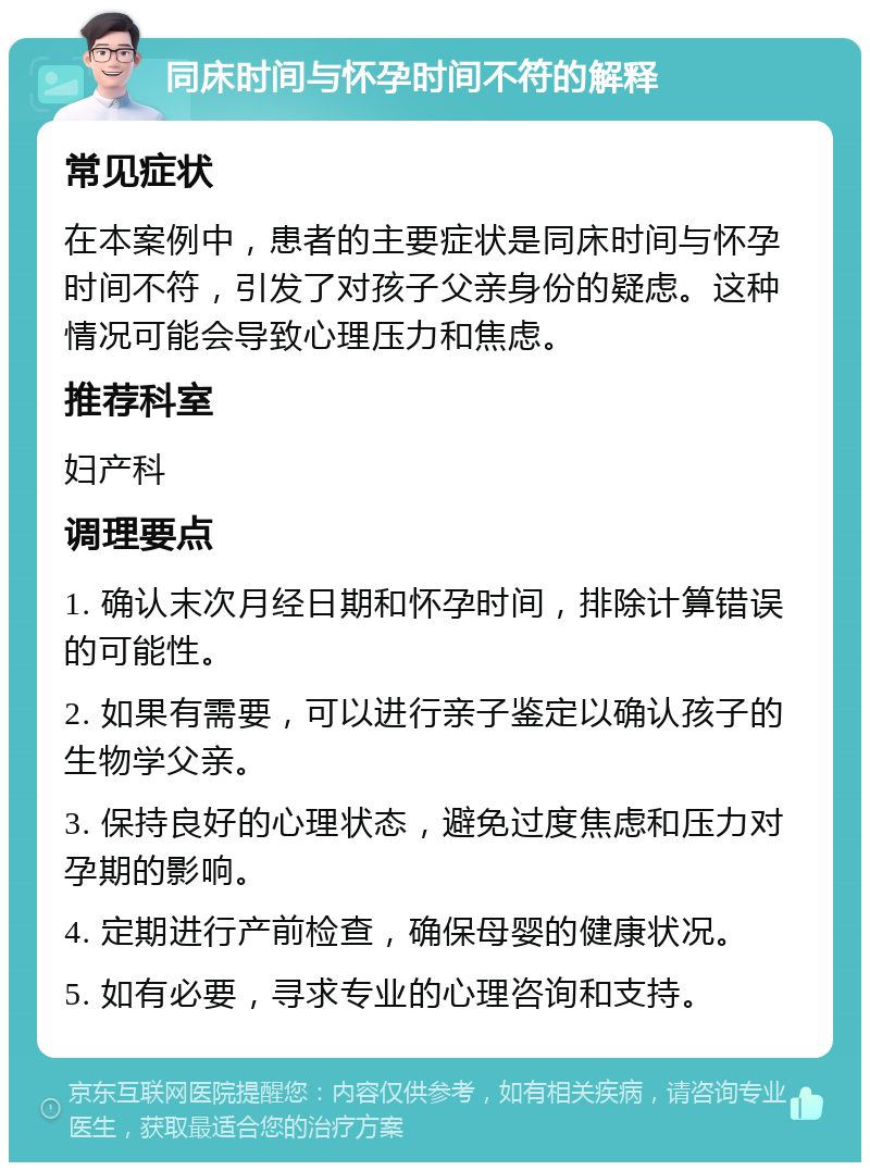 同床时间与怀孕时间不符的解释 常见症状 在本案例中，患者的主要症状是同床时间与怀孕时间不符，引发了对孩子父亲身份的疑虑。这种情况可能会导致心理压力和焦虑。 推荐科室 妇产科 调理要点 1. 确认末次月经日期和怀孕时间，排除计算错误的可能性。 2. 如果有需要，可以进行亲子鉴定以确认孩子的生物学父亲。 3. 保持良好的心理状态，避免过度焦虑和压力对孕期的影响。 4. 定期进行产前检查，确保母婴的健康状况。 5. 如有必要，寻求专业的心理咨询和支持。