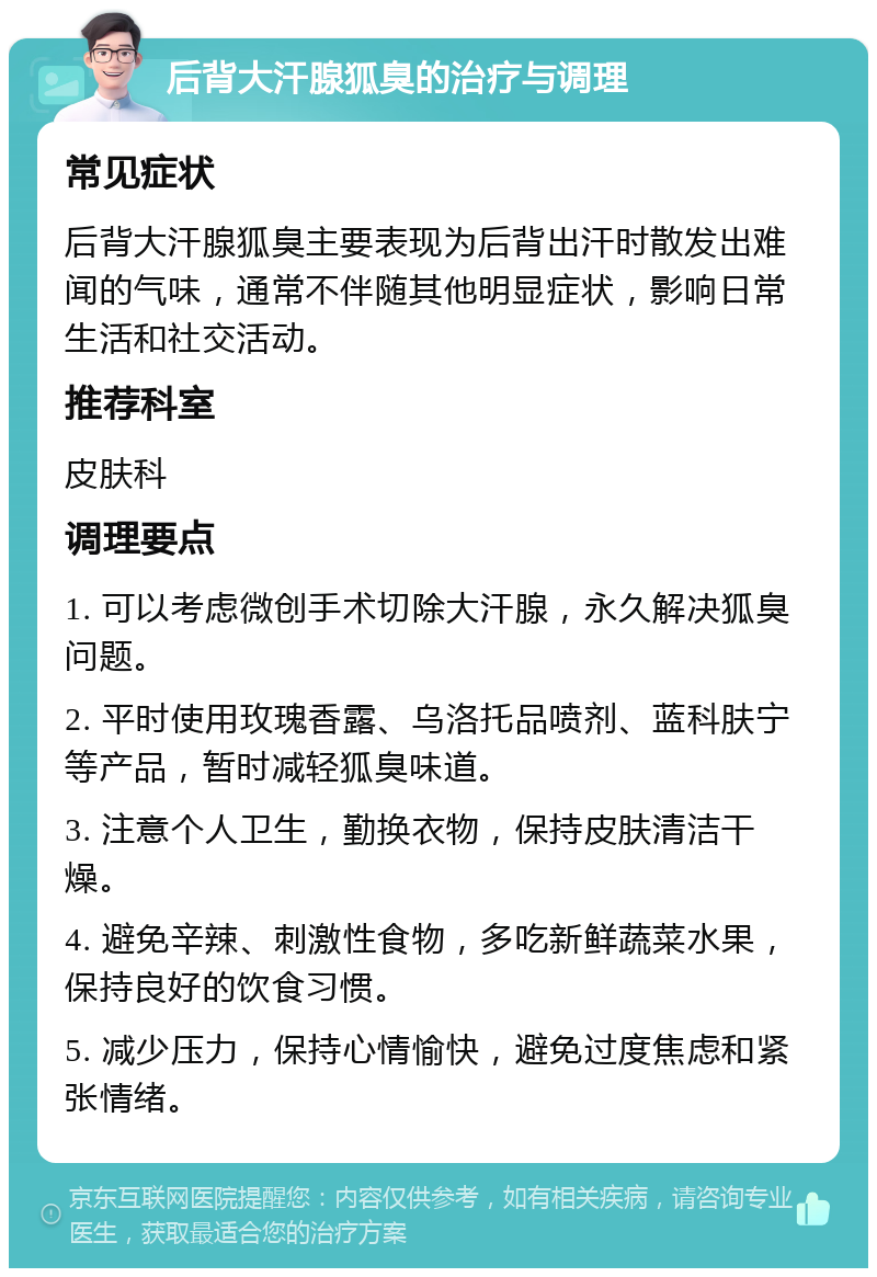 后背大汗腺狐臭的治疗与调理 常见症状 后背大汗腺狐臭主要表现为后背出汗时散发出难闻的气味，通常不伴随其他明显症状，影响日常生活和社交活动。 推荐科室 皮肤科 调理要点 1. 可以考虑微创手术切除大汗腺，永久解决狐臭问题。 2. 平时使用玫瑰香露、乌洛托品喷剂、蓝科肤宁等产品，暂时减轻狐臭味道。 3. 注意个人卫生，勤换衣物，保持皮肤清洁干燥。 4. 避免辛辣、刺激性食物，多吃新鲜蔬菜水果，保持良好的饮食习惯。 5. 减少压力，保持心情愉快，避免过度焦虑和紧张情绪。