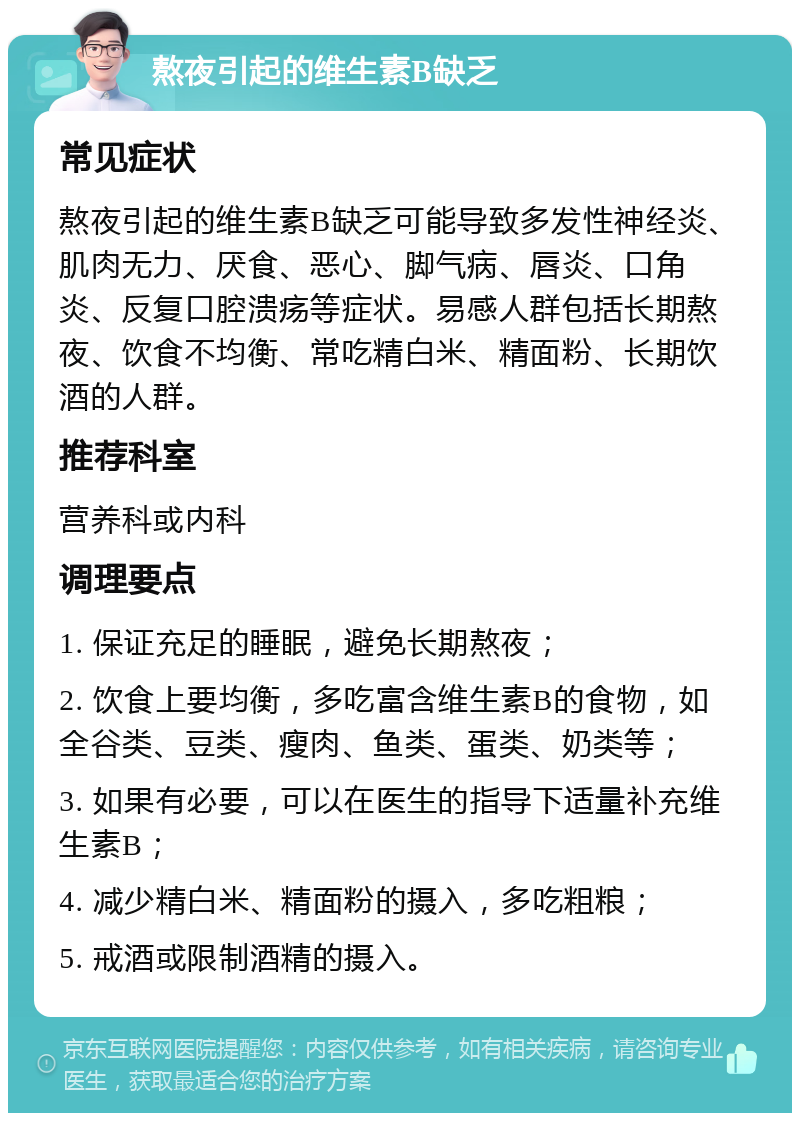 熬夜引起的维生素B缺乏 常见症状 熬夜引起的维生素B缺乏可能导致多发性神经炎、肌肉无力、厌食、恶心、脚气病、唇炎、口角炎、反复口腔溃疡等症状。易感人群包括长期熬夜、饮食不均衡、常吃精白米、精面粉、长期饮酒的人群。 推荐科室 营养科或内科 调理要点 1. 保证充足的睡眠，避免长期熬夜； 2. 饮食上要均衡，多吃富含维生素B的食物，如全谷类、豆类、瘦肉、鱼类、蛋类、奶类等； 3. 如果有必要，可以在医生的指导下适量补充维生素B； 4. 减少精白米、精面粉的摄入，多吃粗粮； 5. 戒酒或限制酒精的摄入。