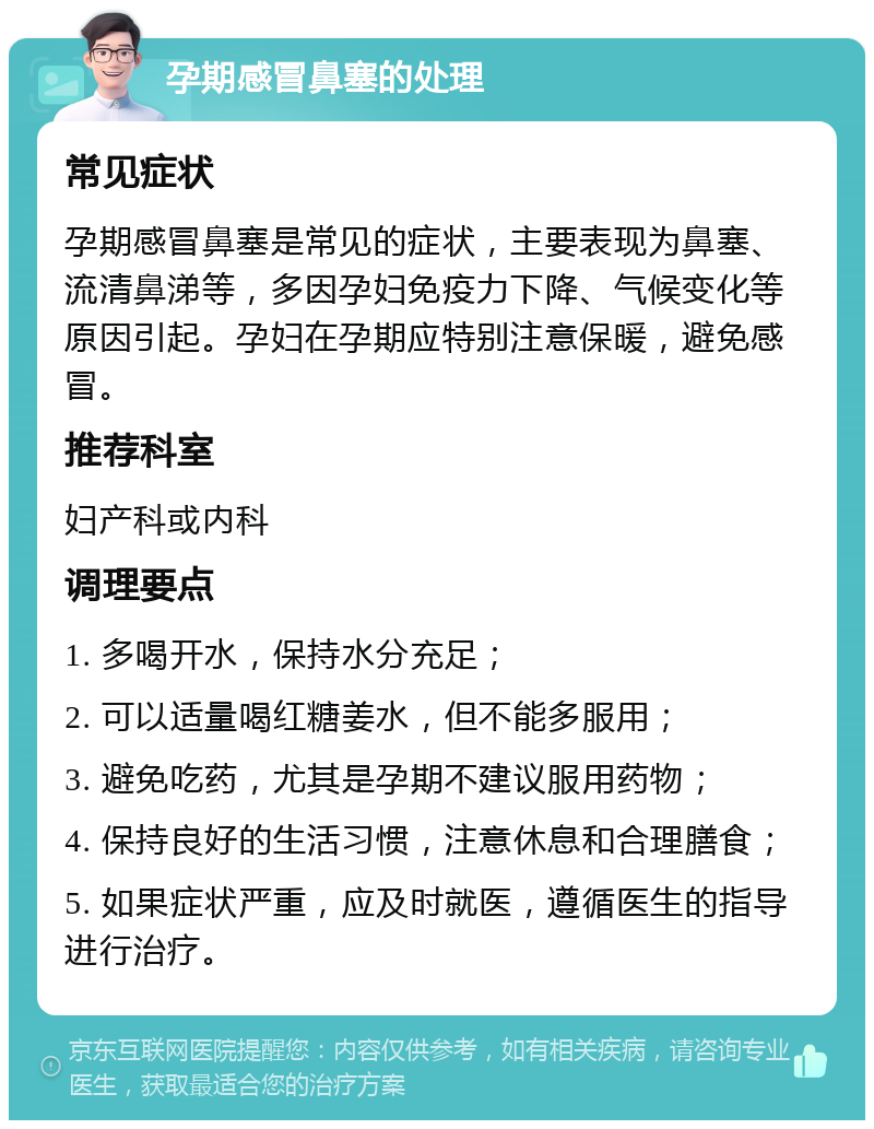 孕期感冒鼻塞的处理 常见症状 孕期感冒鼻塞是常见的症状，主要表现为鼻塞、流清鼻涕等，多因孕妇免疫力下降、气候变化等原因引起。孕妇在孕期应特别注意保暖，避免感冒。 推荐科室 妇产科或内科 调理要点 1. 多喝开水，保持水分充足； 2. 可以适量喝红糖姜水，但不能多服用； 3. 避免吃药，尤其是孕期不建议服用药物； 4. 保持良好的生活习惯，注意休息和合理膳食； 5. 如果症状严重，应及时就医，遵循医生的指导进行治疗。