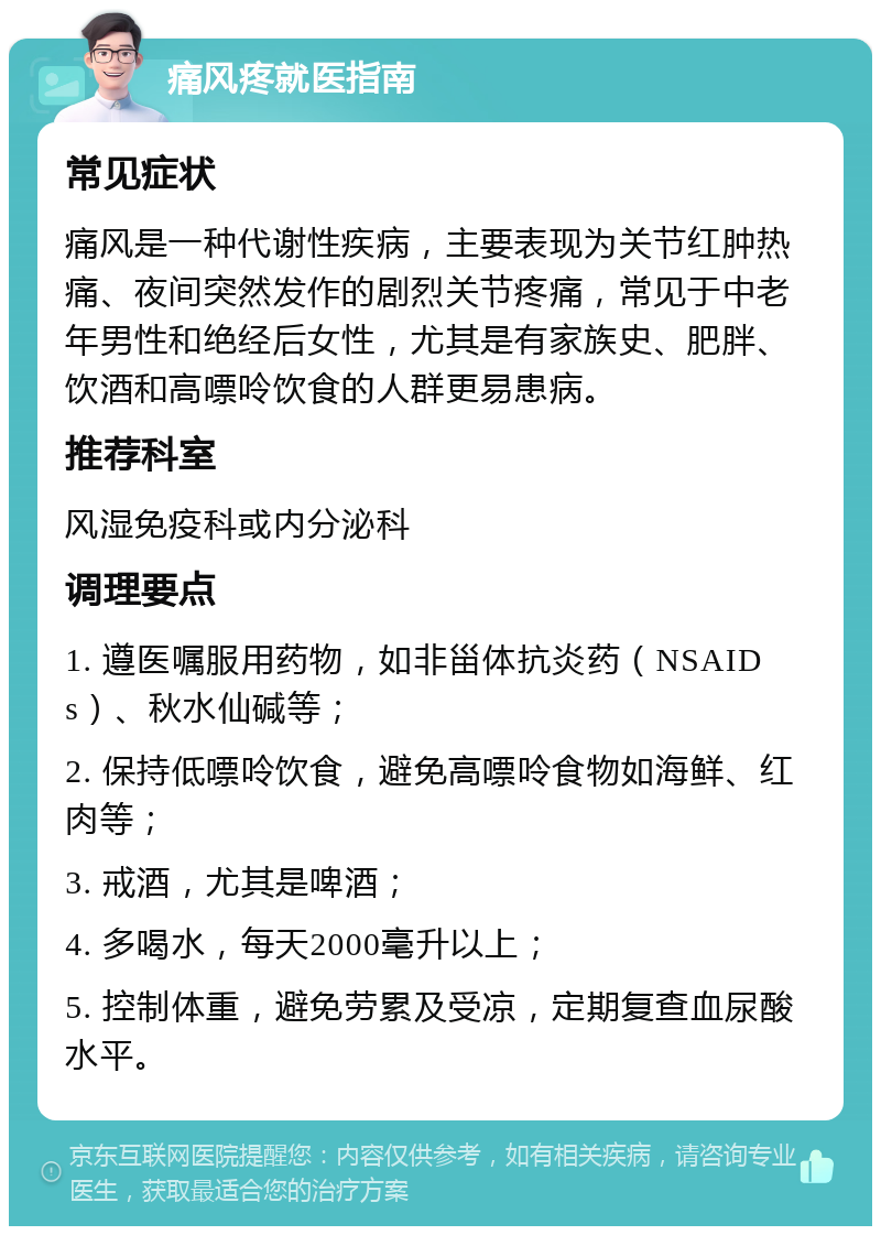 痛风疼就医指南 常见症状 痛风是一种代谢性疾病，主要表现为关节红肿热痛、夜间突然发作的剧烈关节疼痛，常见于中老年男性和绝经后女性，尤其是有家族史、肥胖、饮酒和高嘌呤饮食的人群更易患病。 推荐科室 风湿免疫科或内分泌科 调理要点 1. 遵医嘱服用药物，如非甾体抗炎药（NSAIDs）、秋水仙碱等； 2. 保持低嘌呤饮食，避免高嘌呤食物如海鲜、红肉等； 3. 戒酒，尤其是啤酒； 4. 多喝水，每天2000毫升以上； 5. 控制体重，避免劳累及受凉，定期复查血尿酸水平。