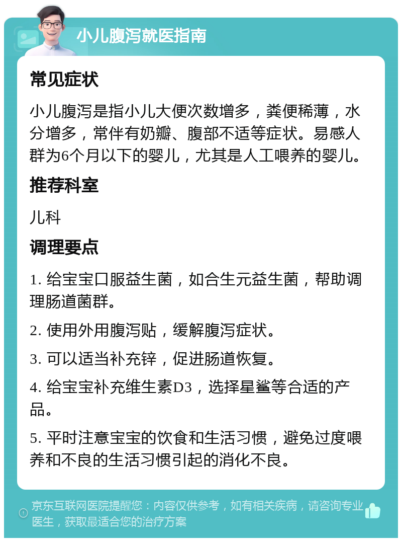 小儿腹泻就医指南 常见症状 小儿腹泻是指小儿大便次数增多，粪便稀薄，水分增多，常伴有奶瓣、腹部不适等症状。易感人群为6个月以下的婴儿，尤其是人工喂养的婴儿。 推荐科室 儿科 调理要点 1. 给宝宝口服益生菌，如合生元益生菌，帮助调理肠道菌群。 2. 使用外用腹泻贴，缓解腹泻症状。 3. 可以适当补充锌，促进肠道恢复。 4. 给宝宝补充维生素D3，选择星鲨等合适的产品。 5. 平时注意宝宝的饮食和生活习惯，避免过度喂养和不良的生活习惯引起的消化不良。