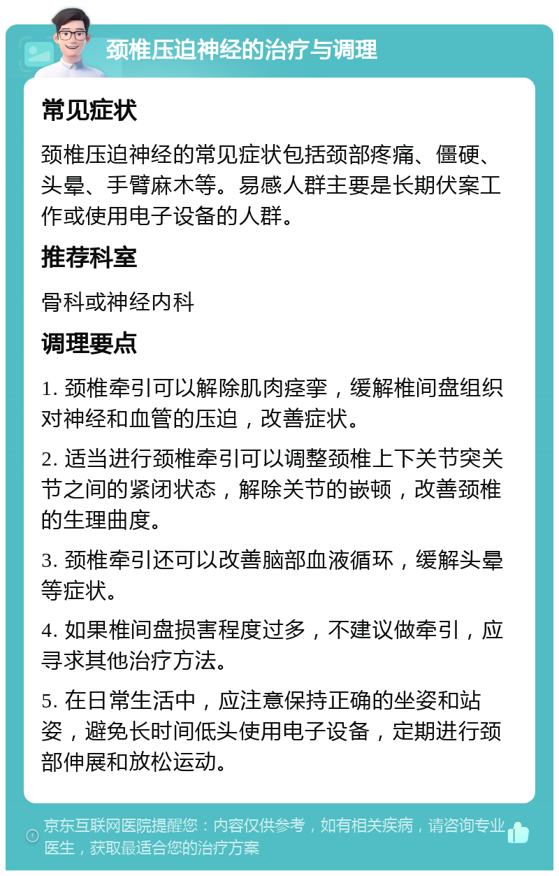 颈椎压迫神经的治疗与调理 常见症状 颈椎压迫神经的常见症状包括颈部疼痛、僵硬、头晕、手臂麻木等。易感人群主要是长期伏案工作或使用电子设备的人群。 推荐科室 骨科或神经内科 调理要点 1. 颈椎牵引可以解除肌肉痉挛，缓解椎间盘组织对神经和血管的压迫，改善症状。 2. 适当进行颈椎牵引可以调整颈椎上下关节突关节之间的紧闭状态，解除关节的嵌顿，改善颈椎的生理曲度。 3. 颈椎牵引还可以改善脑部血液循环，缓解头晕等症状。 4. 如果椎间盘损害程度过多，不建议做牵引，应寻求其他治疗方法。 5. 在日常生活中，应注意保持正确的坐姿和站姿，避免长时间低头使用电子设备，定期进行颈部伸展和放松运动。