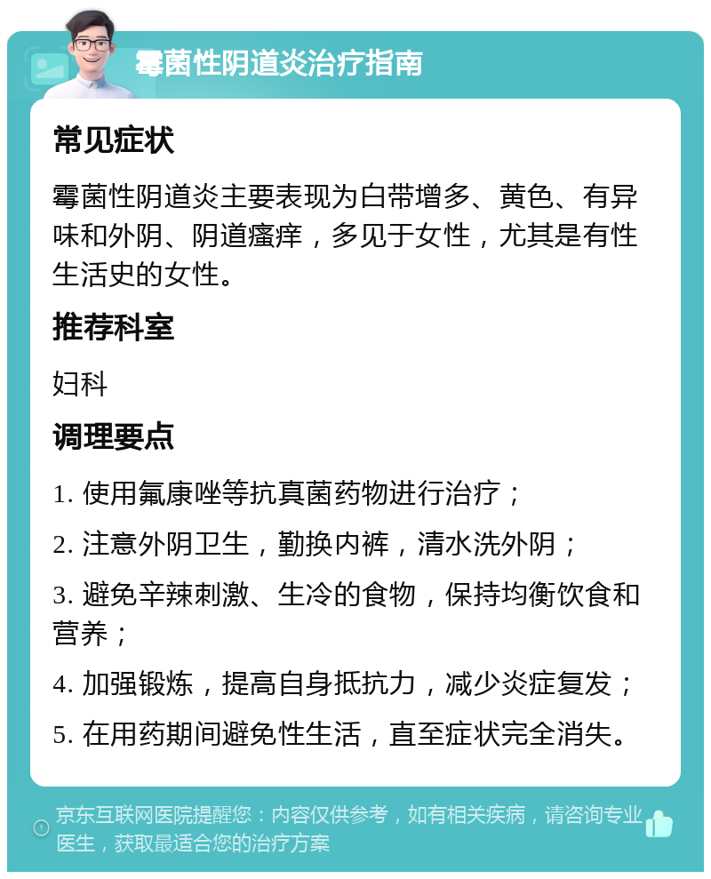 霉菌性阴道炎治疗指南 常见症状 霉菌性阴道炎主要表现为白带增多、黄色、有异味和外阴、阴道瘙痒，多见于女性，尤其是有性生活史的女性。 推荐科室 妇科 调理要点 1. 使用氟康唑等抗真菌药物进行治疗； 2. 注意外阴卫生，勤换内裤，清水洗外阴； 3. 避免辛辣刺激、生冷的食物，保持均衡饮食和营养； 4. 加强锻炼，提高自身抵抗力，减少炎症复发； 5. 在用药期间避免性生活，直至症状完全消失。