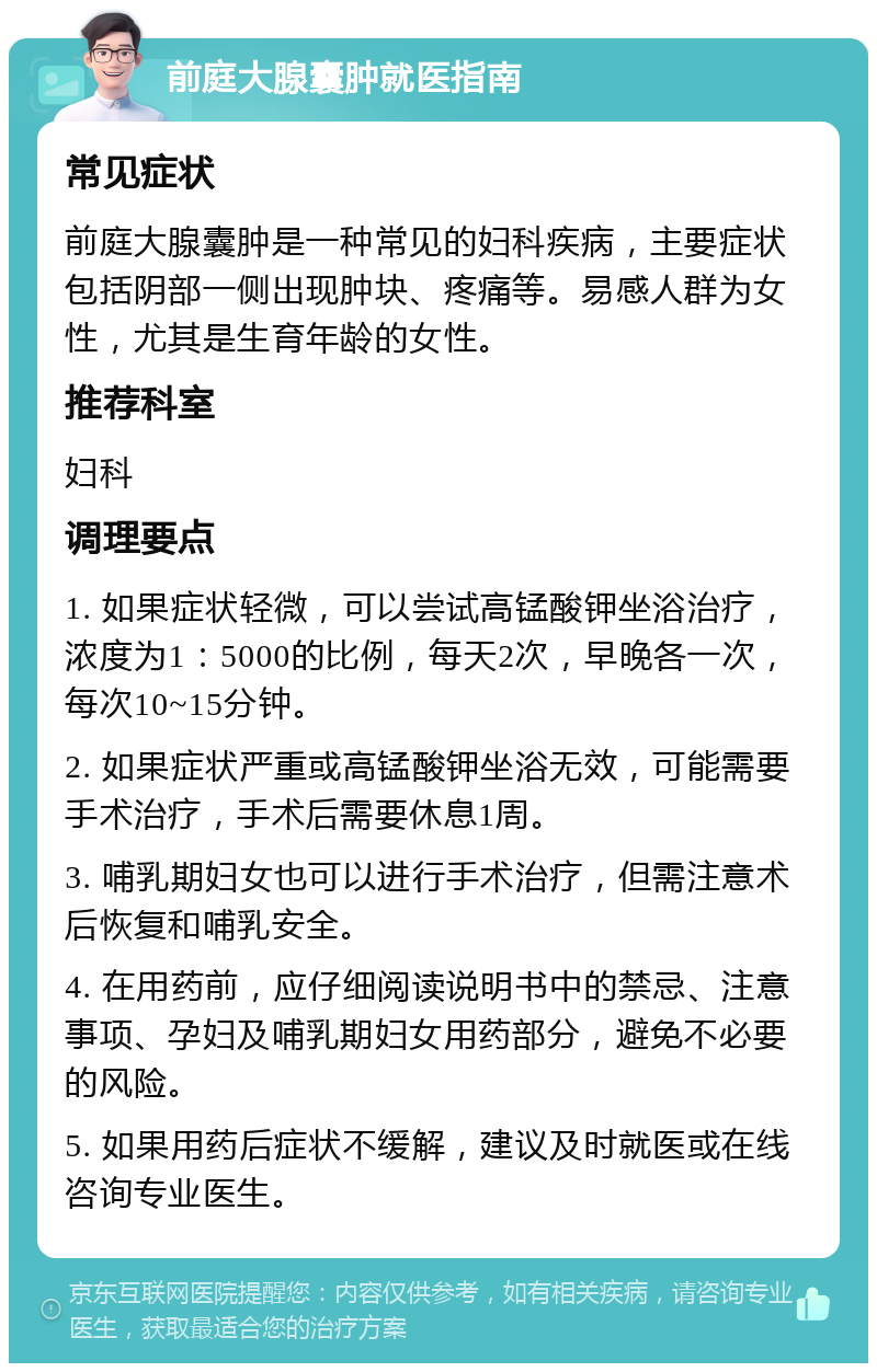 前庭大腺囊肿就医指南 常见症状 前庭大腺囊肿是一种常见的妇科疾病，主要症状包括阴部一侧出现肿块、疼痛等。易感人群为女性，尤其是生育年龄的女性。 推荐科室 妇科 调理要点 1. 如果症状轻微，可以尝试高锰酸钾坐浴治疗，浓度为1：5000的比例，每天2次，早晚各一次，每次10~15分钟。 2. 如果症状严重或高锰酸钾坐浴无效，可能需要手术治疗，手术后需要休息1周。 3. 哺乳期妇女也可以进行手术治疗，但需注意术后恢复和哺乳安全。 4. 在用药前，应仔细阅读说明书中的禁忌、注意事项、孕妇及哺乳期妇女用药部分，避免不必要的风险。 5. 如果用药后症状不缓解，建议及时就医或在线咨询专业医生。