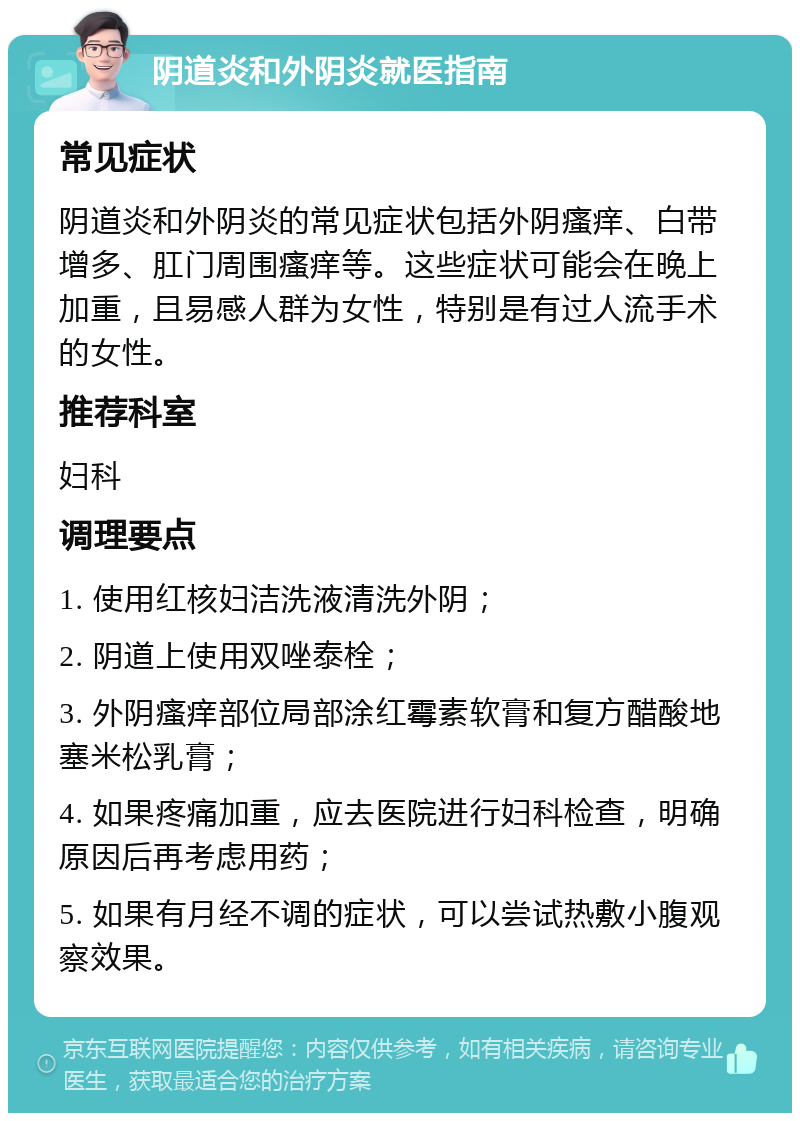 阴道炎和外阴炎就医指南 常见症状 阴道炎和外阴炎的常见症状包括外阴瘙痒、白带增多、肛门周围瘙痒等。这些症状可能会在晚上加重，且易感人群为女性，特别是有过人流手术的女性。 推荐科室 妇科 调理要点 1. 使用红核妇洁洗液清洗外阴； 2. 阴道上使用双唑泰栓； 3. 外阴瘙痒部位局部涂红霉素软膏和复方醋酸地塞米松乳膏； 4. 如果疼痛加重，应去医院进行妇科检查，明确原因后再考虑用药； 5. 如果有月经不调的症状，可以尝试热敷小腹观察效果。