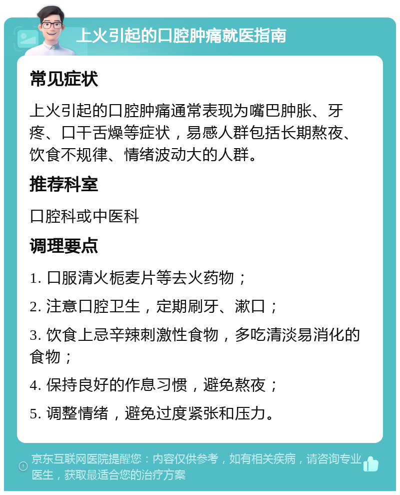 上火引起的口腔肿痛就医指南 常见症状 上火引起的口腔肿痛通常表现为嘴巴肿胀、牙疼、口干舌燥等症状，易感人群包括长期熬夜、饮食不规律、情绪波动大的人群。 推荐科室 口腔科或中医科 调理要点 1. 口服清火栀麦片等去火药物； 2. 注意口腔卫生，定期刷牙、漱口； 3. 饮食上忌辛辣刺激性食物，多吃清淡易消化的食物； 4. 保持良好的作息习惯，避免熬夜； 5. 调整情绪，避免过度紧张和压力。