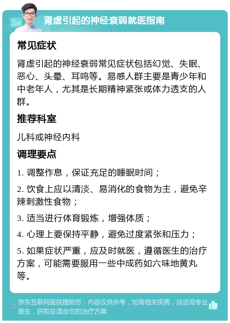 肾虚引起的神经衰弱就医指南 常见症状 肾虚引起的神经衰弱常见症状包括幻觉、失眠、恶心、头晕、耳鸣等。易感人群主要是青少年和中老年人，尤其是长期精神紧张或体力透支的人群。 推荐科室 儿科或神经内科 调理要点 1. 调整作息，保证充足的睡眠时间； 2. 饮食上应以清淡、易消化的食物为主，避免辛辣刺激性食物； 3. 适当进行体育锻炼，增强体质； 4. 心理上要保持平静，避免过度紧张和压力； 5. 如果症状严重，应及时就医，遵循医生的治疗方案，可能需要服用一些中成药如六味地黄丸等。