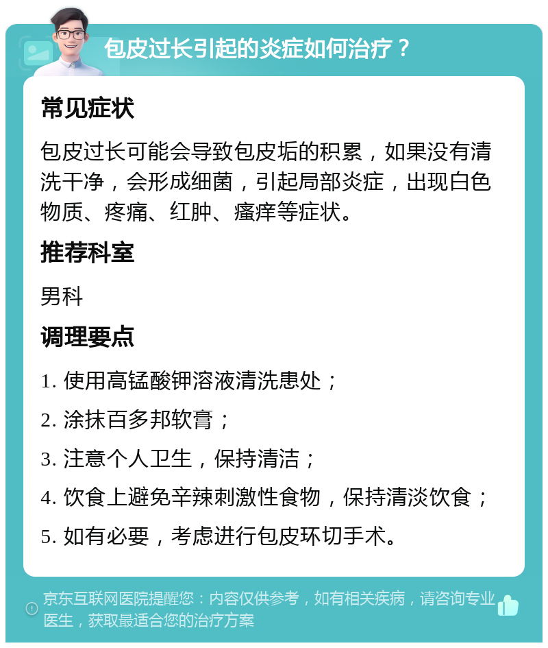 包皮过长引起的炎症如何治疗？ 常见症状 包皮过长可能会导致包皮垢的积累，如果没有清洗干净，会形成细菌，引起局部炎症，出现白色物质、疼痛、红肿、瘙痒等症状。 推荐科室 男科 调理要点 1. 使用高锰酸钾溶液清洗患处； 2. 涂抹百多邦软膏； 3. 注意个人卫生，保持清洁； 4. 饮食上避免辛辣刺激性食物，保持清淡饮食； 5. 如有必要，考虑进行包皮环切手术。