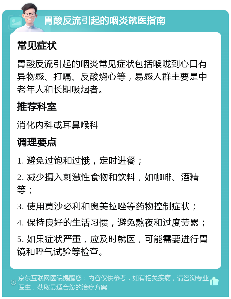 胃酸反流引起的咽炎就医指南 常见症状 胃酸反流引起的咽炎常见症状包括喉咙到心口有异物感、打嗝、反酸烧心等，易感人群主要是中老年人和长期吸烟者。 推荐科室 消化内科或耳鼻喉科 调理要点 1. 避免过饱和过饿，定时进餐； 2. 减少摄入刺激性食物和饮料，如咖啡、酒精等； 3. 使用莫沙必利和奥美拉唑等药物控制症状； 4. 保持良好的生活习惯，避免熬夜和过度劳累； 5. 如果症状严重，应及时就医，可能需要进行胃镜和呼气试验等检查。