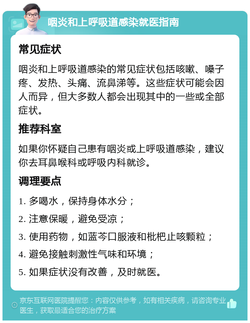 咽炎和上呼吸道感染就医指南 常见症状 咽炎和上呼吸道感染的常见症状包括咳嗽、嗓子疼、发热、头痛、流鼻涕等。这些症状可能会因人而异，但大多数人都会出现其中的一些或全部症状。 推荐科室 如果你怀疑自己患有咽炎或上呼吸道感染，建议你去耳鼻喉科或呼吸内科就诊。 调理要点 1. 多喝水，保持身体水分； 2. 注意保暖，避免受凉； 3. 使用药物，如蓝芩口服液和枇杷止咳颗粒； 4. 避免接触刺激性气味和环境； 5. 如果症状没有改善，及时就医。