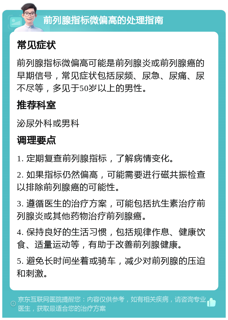 前列腺指标微偏高的处理指南 常见症状 前列腺指标微偏高可能是前列腺炎或前列腺癌的早期信号，常见症状包括尿频、尿急、尿痛、尿不尽等，多见于50岁以上的男性。 推荐科室 泌尿外科或男科 调理要点 1. 定期复查前列腺指标，了解病情变化。 2. 如果指标仍然偏高，可能需要进行磁共振检查以排除前列腺癌的可能性。 3. 遵循医生的治疗方案，可能包括抗生素治疗前列腺炎或其他药物治疗前列腺癌。 4. 保持良好的生活习惯，包括规律作息、健康饮食、适量运动等，有助于改善前列腺健康。 5. 避免长时间坐着或骑车，减少对前列腺的压迫和刺激。