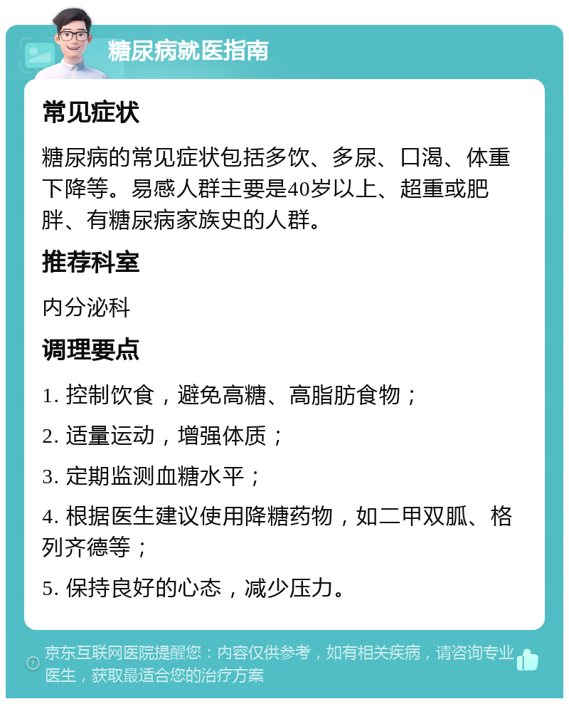 糖尿病就医指南 常见症状 糖尿病的常见症状包括多饮、多尿、口渴、体重下降等。易感人群主要是40岁以上、超重或肥胖、有糖尿病家族史的人群。 推荐科室 内分泌科 调理要点 1. 控制饮食，避免高糖、高脂肪食物； 2. 适量运动，增强体质； 3. 定期监测血糖水平； 4. 根据医生建议使用降糖药物，如二甲双胍、格列齐德等； 5. 保持良好的心态，减少压力。