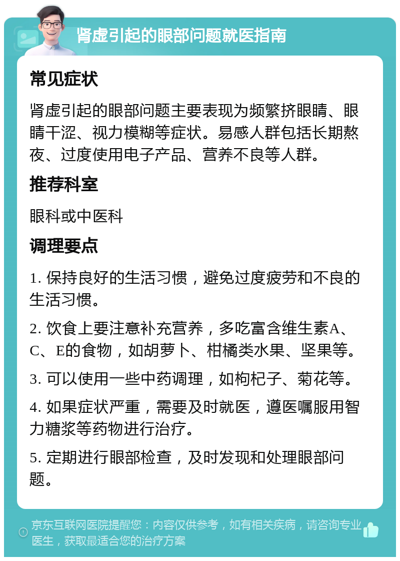 肾虚引起的眼部问题就医指南 常见症状 肾虚引起的眼部问题主要表现为频繁挤眼睛、眼睛干涩、视力模糊等症状。易感人群包括长期熬夜、过度使用电子产品、营养不良等人群。 推荐科室 眼科或中医科 调理要点 1. 保持良好的生活习惯，避免过度疲劳和不良的生活习惯。 2. 饮食上要注意补充营养，多吃富含维生素A、C、E的食物，如胡萝卜、柑橘类水果、坚果等。 3. 可以使用一些中药调理，如枸杞子、菊花等。 4. 如果症状严重，需要及时就医，遵医嘱服用智力糖浆等药物进行治疗。 5. 定期进行眼部检查，及时发现和处理眼部问题。