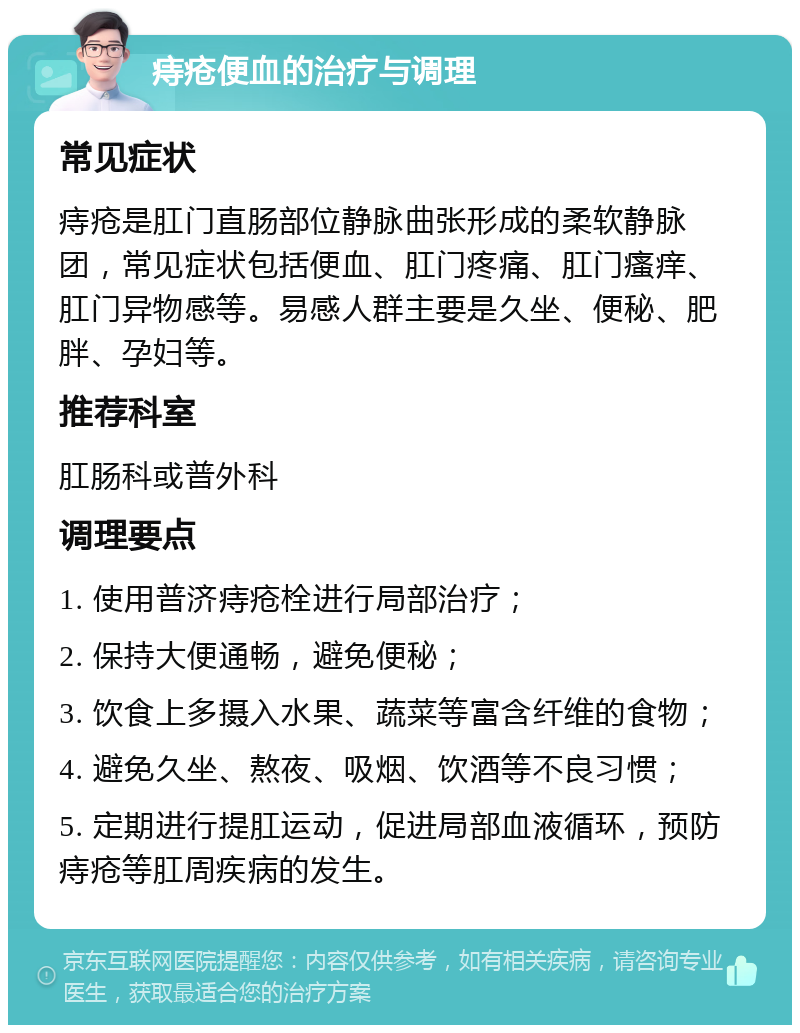 痔疮便血的治疗与调理 常见症状 痔疮是肛门直肠部位静脉曲张形成的柔软静脉团，常见症状包括便血、肛门疼痛、肛门瘙痒、肛门异物感等。易感人群主要是久坐、便秘、肥胖、孕妇等。 推荐科室 肛肠科或普外科 调理要点 1. 使用普济痔疮栓进行局部治疗； 2. 保持大便通畅，避免便秘； 3. 饮食上多摄入水果、蔬菜等富含纤维的食物； 4. 避免久坐、熬夜、吸烟、饮酒等不良习惯； 5. 定期进行提肛运动，促进局部血液循环，预防痔疮等肛周疾病的发生。