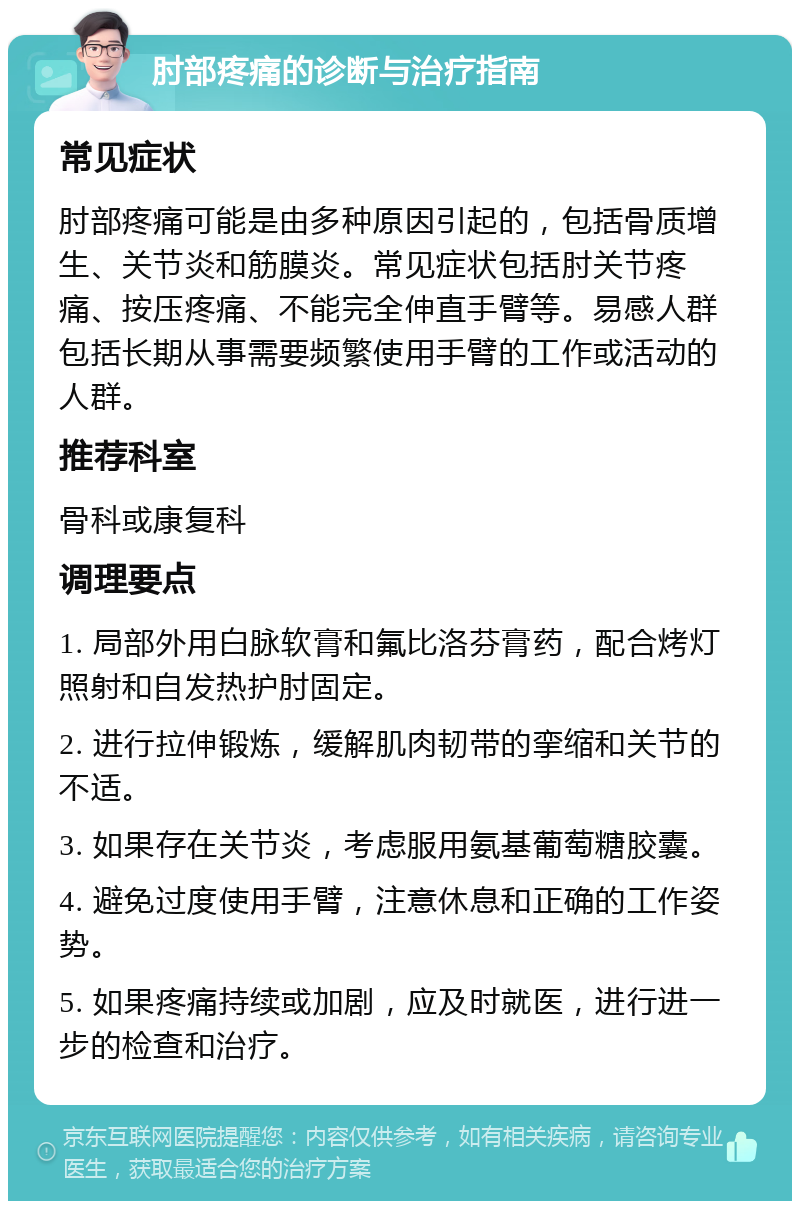 肘部疼痛的诊断与治疗指南 常见症状 肘部疼痛可能是由多种原因引起的，包括骨质增生、关节炎和筋膜炎。常见症状包括肘关节疼痛、按压疼痛、不能完全伸直手臂等。易感人群包括长期从事需要频繁使用手臂的工作或活动的人群。 推荐科室 骨科或康复科 调理要点 1. 局部外用白脉软膏和氟比洛芬膏药，配合烤灯照射和自发热护肘固定。 2. 进行拉伸锻炼，缓解肌肉韧带的挛缩和关节的不适。 3. 如果存在关节炎，考虑服用氨基葡萄糖胶囊。 4. 避免过度使用手臂，注意休息和正确的工作姿势。 5. 如果疼痛持续或加剧，应及时就医，进行进一步的检查和治疗。