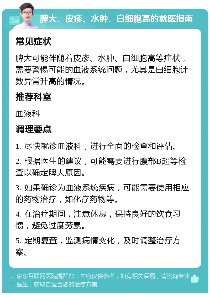 脾大、皮疹、水肿、白细胞高的就医指南 常见症状 脾大可能伴随着皮疹、水肿、白细胞高等症状，需要警惕可能的血液系统问题，尤其是白细胞计数异常升高的情况。 推荐科室 血液科 调理要点 1. 尽快就诊血液科，进行全面的检查和评估。 2. 根据医生的建议，可能需要进行腹部B超等检查以确定脾大原因。 3. 如果确诊为血液系统疾病，可能需要使用相应的药物治疗，如化疗药物等。 4. 在治疗期间，注意休息，保持良好的饮食习惯，避免过度劳累。 5. 定期复查，监测病情变化，及时调整治疗方案。