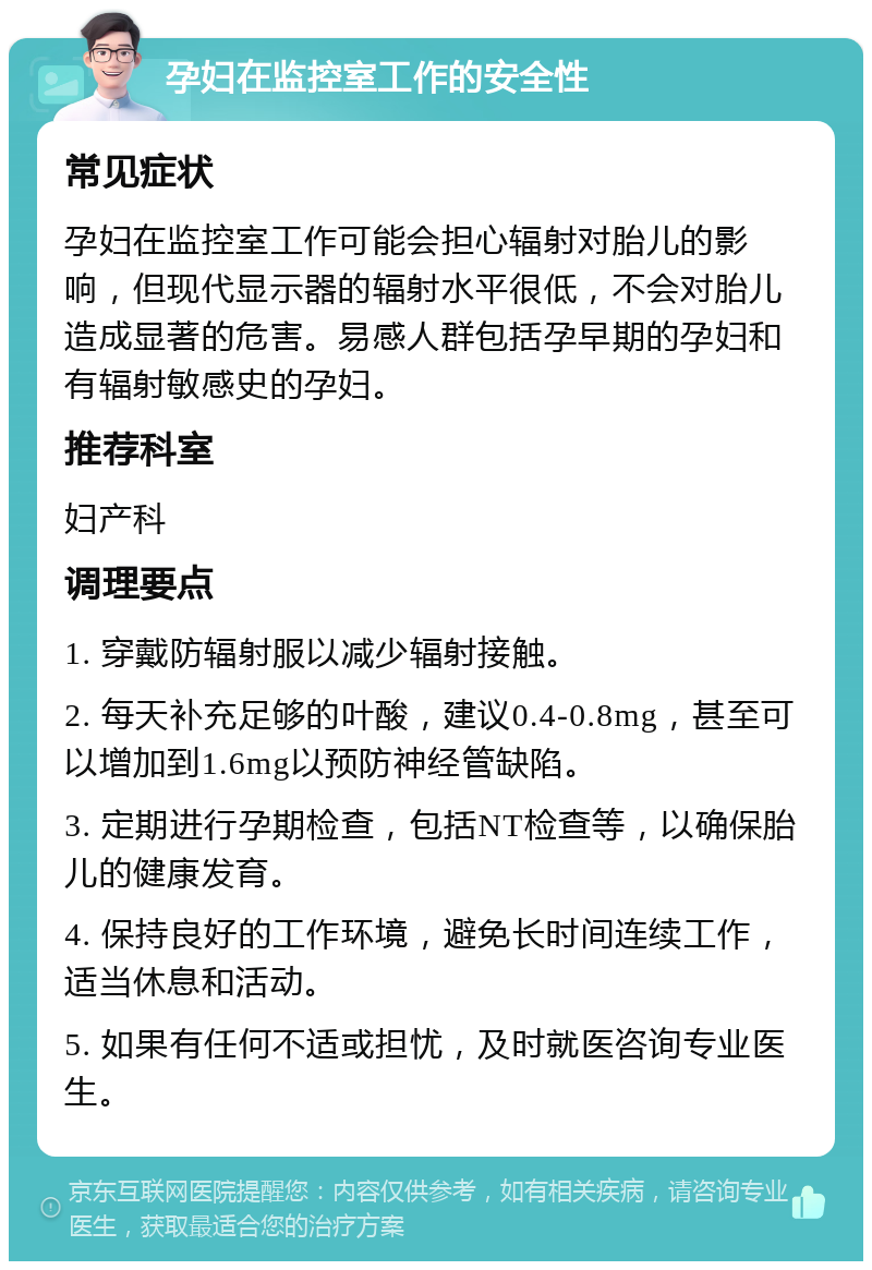 孕妇在监控室工作的安全性 常见症状 孕妇在监控室工作可能会担心辐射对胎儿的影响，但现代显示器的辐射水平很低，不会对胎儿造成显著的危害。易感人群包括孕早期的孕妇和有辐射敏感史的孕妇。 推荐科室 妇产科 调理要点 1. 穿戴防辐射服以减少辐射接触。 2. 每天补充足够的叶酸，建议0.4-0.8mg，甚至可以增加到1.6mg以预防神经管缺陷。 3. 定期进行孕期检查，包括NT检查等，以确保胎儿的健康发育。 4. 保持良好的工作环境，避免长时间连续工作，适当休息和活动。 5. 如果有任何不适或担忧，及时就医咨询专业医生。