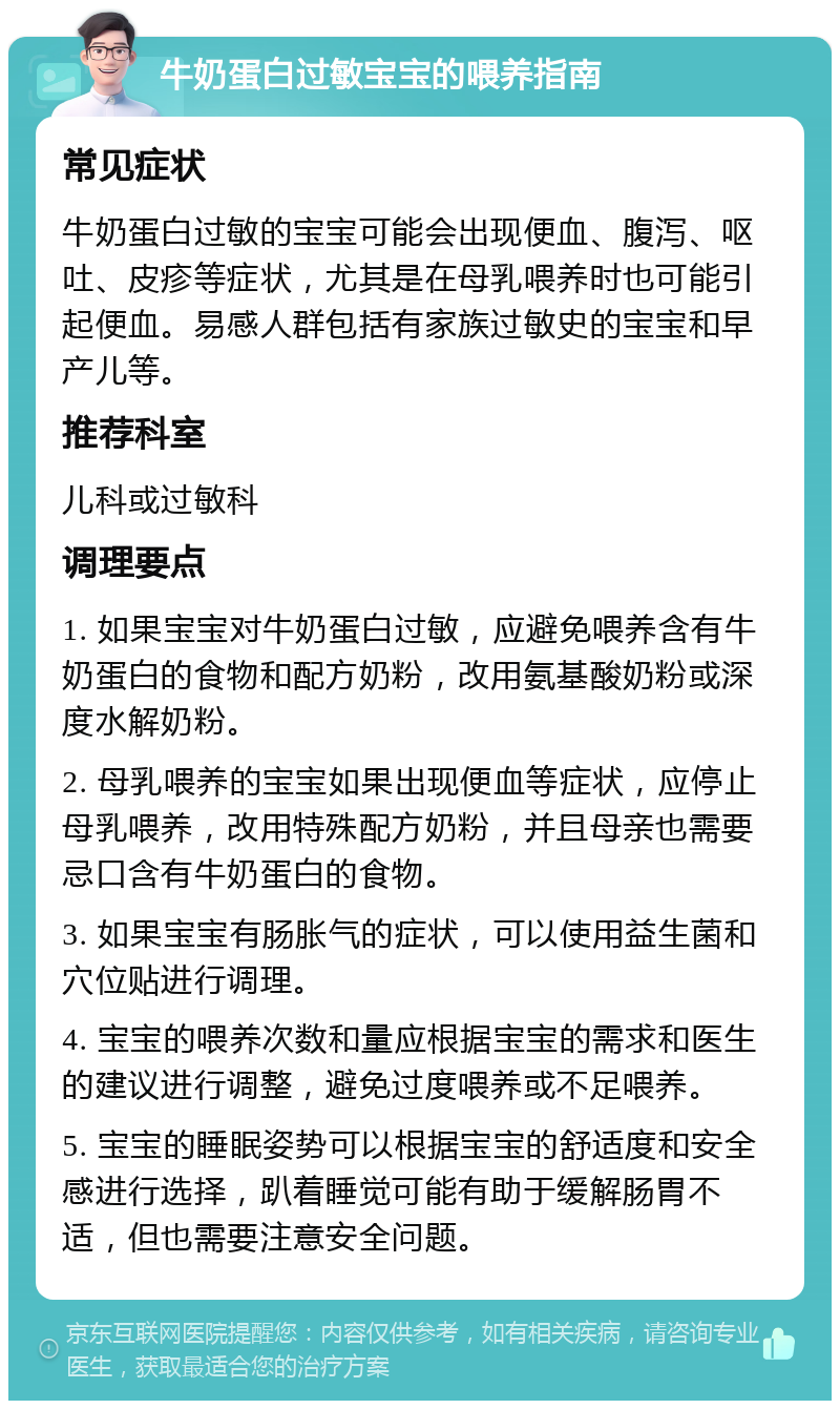 牛奶蛋白过敏宝宝的喂养指南 常见症状 牛奶蛋白过敏的宝宝可能会出现便血、腹泻、呕吐、皮疹等症状，尤其是在母乳喂养时也可能引起便血。易感人群包括有家族过敏史的宝宝和早产儿等。 推荐科室 儿科或过敏科 调理要点 1. 如果宝宝对牛奶蛋白过敏，应避免喂养含有牛奶蛋白的食物和配方奶粉，改用氨基酸奶粉或深度水解奶粉。 2. 母乳喂养的宝宝如果出现便血等症状，应停止母乳喂养，改用特殊配方奶粉，并且母亲也需要忌口含有牛奶蛋白的食物。 3. 如果宝宝有肠胀气的症状，可以使用益生菌和穴位贴进行调理。 4. 宝宝的喂养次数和量应根据宝宝的需求和医生的建议进行调整，避免过度喂养或不足喂养。 5. 宝宝的睡眠姿势可以根据宝宝的舒适度和安全感进行选择，趴着睡觉可能有助于缓解肠胃不适，但也需要注意安全问题。