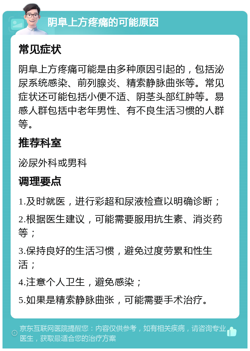 阴阜上方疼痛的可能原因 常见症状 阴阜上方疼痛可能是由多种原因引起的，包括泌尿系统感染、前列腺炎、精索静脉曲张等。常见症状还可能包括小便不适、阴茎头部红肿等。易感人群包括中老年男性、有不良生活习惯的人群等。 推荐科室 泌尿外科或男科 调理要点 1.及时就医，进行彩超和尿液检查以明确诊断； 2.根据医生建议，可能需要服用抗生素、消炎药等； 3.保持良好的生活习惯，避免过度劳累和性生活； 4.注意个人卫生，避免感染； 5.如果是精索静脉曲张，可能需要手术治疗。