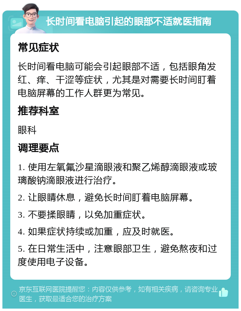 长时间看电脑引起的眼部不适就医指南 常见症状 长时间看电脑可能会引起眼部不适，包括眼角发红、痒、干涩等症状，尤其是对需要长时间盯着电脑屏幕的工作人群更为常见。 推荐科室 眼科 调理要点 1. 使用左氧氟沙星滴眼液和聚乙烯醇滴眼液或玻璃酸钠滴眼液进行治疗。 2. 让眼睛休息，避免长时间盯着电脑屏幕。 3. 不要揉眼睛，以免加重症状。 4. 如果症状持续或加重，应及时就医。 5. 在日常生活中，注意眼部卫生，避免熬夜和过度使用电子设备。