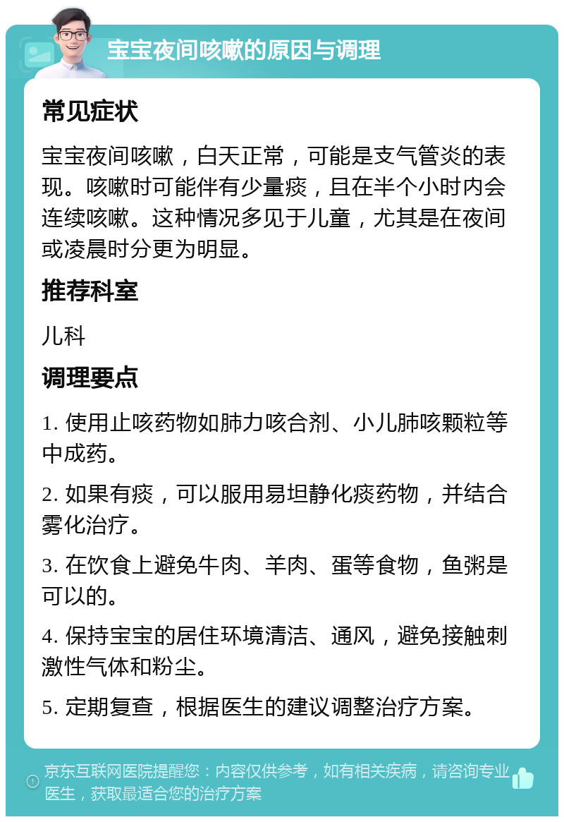 宝宝夜间咳嗽的原因与调理 常见症状 宝宝夜间咳嗽，白天正常，可能是支气管炎的表现。咳嗽时可能伴有少量痰，且在半个小时内会连续咳嗽。这种情况多见于儿童，尤其是在夜间或凌晨时分更为明显。 推荐科室 儿科 调理要点 1. 使用止咳药物如肺力咳合剂、小儿肺咳颗粒等中成药。 2. 如果有痰，可以服用易坦静化痰药物，并结合雾化治疗。 3. 在饮食上避免牛肉、羊肉、蛋等食物，鱼粥是可以的。 4. 保持宝宝的居住环境清洁、通风，避免接触刺激性气体和粉尘。 5. 定期复查，根据医生的建议调整治疗方案。